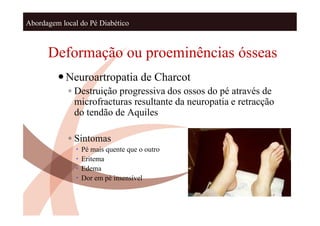 Abordagem local do Pé Diabético



      Deformação ou proeminências ósseas
          Neuroartropatia de Charcot
            ◦ Destruição progressiva dos ossos do pé através de
              microfracturas resultante da neuropatia e retracção
              do tendão de Aquiles

            ◦ Sintomas
                  Pé mais quente que o outro
                  Eritema
                  Edema
                  Dor em pé insensível
 