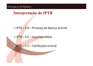 Prevenção no Pé Diabético


      Interpretação do IPTB


         IPTB < 0,8 – Presença de doença arterial

         IPTB < 0,5 – Isquémia crítica

         IPTB > 1,3 – Calcificação arterial
 