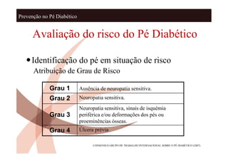 Prevenção no Pé Diabético


      Avaliação do risco do Pé Diabético

   Identificação do pé em situação de risco
      Atribuição de Grau de Risco

             Grau 1         Ausência de neuropatia sensitiva.
             Grau 2         Neuropatia sensitiva.
                            Neuropatia sensitiva, sinais de isquémia
             Grau 3         periférica e/ou deformações dos pés ou
                            proeminências ósseas.
             Grau 4         Úlcera prévia

                                  CONSENSUS GRUPO DE TRABALHO INTERNACIONAL SOBRE O PÉ DIABÈTICO (2007)
 
