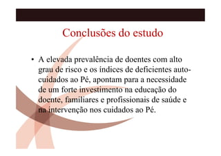 Conclusões do estudo

• A elevada prevalência de doentes com alto
  grau de risco e os índices de deficientes auto-
  cuidados ao Pé, apontam para a necessidade
  de um forte investimento na educação do
  doente, familiares e profissionais de saúde e
  na intervenção nos cuidados ao Pé.
 