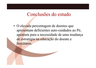 Conclusões do estudo

• O elevada percentagem de doentes que
  apresentam deficientes auto-cuidados ao Pé,
  apontam para a necessidade de uma mudança
  de estratégia na educação do doente e
  familiares.
 