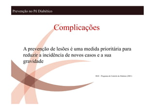 Prevenção no Pé Diabético



                            Complicações

      A prevenção de lesões é uma medida prioritária para
      reduzir a incidência de novos casos e a sua
      gravidade

                                        DGS – Programa de Controlo da Diabetes (2001)
 