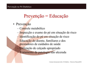 Prevenção no Pé Diabético



                 Prevenção = Educação
     • Prevenção
          – Controle metabólico
          – Inspecção e exame do pé em situação de risco
          – Identificação do pé em situação de risco
          – Educação do doente, familiares e dos
            prestadores de cuidados de saúde
          – Utilização de calçado apropriado
          – Tratamento de patologia não ulcerada

                                  Consenso Internacional sobre o Pé Diabético – Directivas Práticas(2007)
 