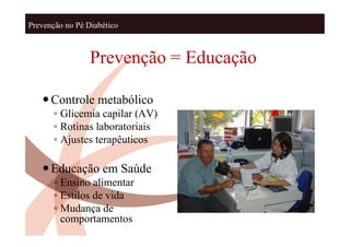Prevenção no Pé Diabético



                 Prevenção = Educação

    Controle metabólico
       ◦ Glicemia capilar (AV)
       ◦ Rotinas laboratoriais
       ◦ Ajustes terapêuticos

    Educação em Saúde
       ◦ Ensino alimentar
       ◦ Estilos de vida
       ◦ Mudança de
         comportamentos
 