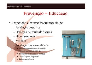 Prevenção no Pé Diabético


                    Prevenção = Educação
 • Inspecção e exame frequentes do pé
      –   Avaliação de pulsos
      –   Detecção de zonas de pressão
      –   Hiperqueratoses
      –   Micoses
      –   Avaliação da sensibilidade
           •   Monofilamento Semmes-Weinstein
           •   Vibratória (Diapasão 128 Hz)
           •   Discriminação (picada de alfinete)
           •   Táctil (algodão ou pincel)
           •   Reflexos aquilianos
 