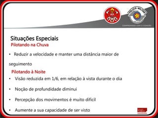 • Reduzir a velocidade e manter uma distância maior de
seguimento
• Visão reduzida em 1/6, em relação à vista durante o dia
• Noção de profundidade diminui
• Percepção dos movimentos é muito difícil
• Aumente a sua capacidade de ser visto
Situações Especiais
Pilotando na Chuva
Pilotando à Noite
 