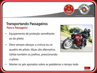 • Equipamento de proteção semelhante
ao do piloto
• Deve sempre abraçar a cintura ou os
quadris do piloto. Alças são alternativa.
Utilize também os joelhos, pressionando
o piloto
Transportando Passageiros
• Manter os pés apoiados sobre as pedaleiras o tempo todo
Para o Passageiro
 