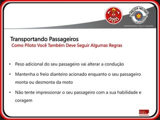 • Peso adicional do seu passageiro vai alterar a condução
• Mantenha o freio dianteiro acionado enquanto o seu passageiro
monta ou desmonta da moto
• Não tente impressionar o seu passageiro com a sua habilidade e
coragem
Como Piloto Você Também Deve Seguir Algumas Regras
Transportando Passageiros
 