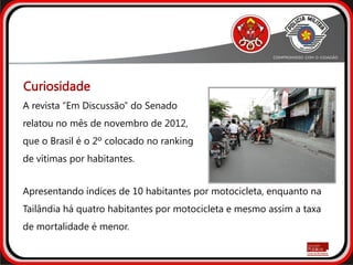 Curiosidade
A revista “Em Discussão” do Senado
relatou no mês de novembro de 2012,
que o Brasil é o 2º colocado no ranking
de vítimas por habitantes.
Apresentando índices de 10 habitantes por motocicleta, enquanto na
Tailândia há quatro habitantes por motocicleta e mesmo assim a taxa
de mortalidade é menor.
 