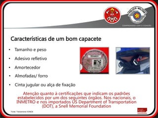 • Almofadas/ forro
• Cinta jugular ou alça de fixação
• Tamanho e peso
• Adesivo refletivo
• Amortecedor
Características de um bom capacete
Atenção quanto à certificações que indicam os padrões
estabelecidos por um dos seguintes órgãos. Nos nacionais, o
INMETRO e nos importados US Department of Transportation
(DOT), a Snell Memorial Foundation
Fonte: Treinamento HONDA
 