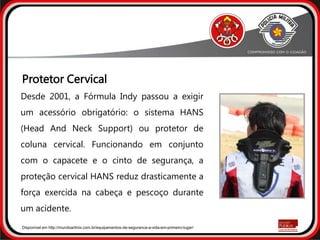 Protetor Cervical
Desde 2001, a Fórmula Indy passou a exigir
um acessório obrigatório: o sistema HANS
(Head And Neck Support) ou protetor de
coluna cervical. Funcionando em conjunto
com o capacete e o cinto de segurança, a
proteção cervical HANS reduz drasticamente a
força exercida na cabeça e pescoço durante
um acidente.
Disponível em http://mundoartmix.com.br/equipamentos-de-seguranca-a-vida-em-primeiro-lugar/
 