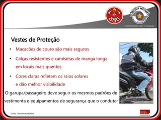 • Macacões de couro são mais seguros
• Calças resistentes e camisetas de manga longa
em locais mais quentes
• Cores claras refletem os raios solares
e dão melhor visibilidade
Fonte: Treinamento HONDA
O garupa/passageiro deve seguir os mesmos padrões de
vestimenta e equipamentos de segurança que o condutor
Vestes de Proteção
 