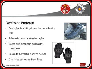 • Proteção do atrito, do vento, do sol e do
frio
• Palma de couro e sem forração
• Botas que alcançam acima dos
tornozelos
• Solas de borracha e saltos baixos
• Cadarços curtos ou bem fixos
Fonte: Treinamento HONDA
Vestes de Proteção
 