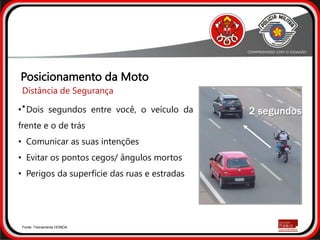 2 segundos
Fonte: Treinamento HONDA
• Dois segundos entre você, o veículo da
frente e o de trás
• Comunicar as suas intenções
• Evitar os pontos cegos/ ângulos mortos
• Perigos da superfície das ruas e estradas
Posicionamento da Moto
Distância de Segurança
•
 