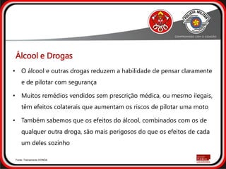 • O álcool e outras drogas reduzem a habilidade de pensar claramente
e de pilotar com segurança
• Muitos remédios vendidos sem prescrição médica, ou mesmo ilegais,
têm efeitos colaterais que aumentam os riscos de pilotar uma moto
• Também sabemos que os efeitos do álcool, combinados com os de
qualquer outra droga, são mais perigosos do que os efeitos de cada
um deles sozinho
Fonte: Treinamento HONDA
Álcool e Drogas
 