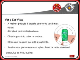 • Atenção à pavimentação da rua.
• Olhadas para trás, sobre os ombros.
• Olhar além do carro que está à sua frente.
• Sinalize antecipadamente suas ações: Sinais de mão, sinaleiras/
piscas, luz do freio, buzina;
Fonte: Treinamento HONDA
• A melhor posição é aquela que torna você mais
visível
Ver e Ser Visto
 