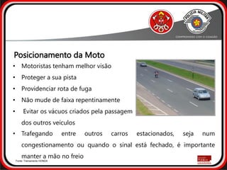 • Motoristas tenham melhor visão
• Proteger a sua pista
• Providenciar rota de fuga
• Não mude de faixa repentinamente
• Evitar os vácuos criados pela passagem
dos outros veículos
• Trafegando entre outros carros estacionados, seja num
congestionamento ou quando o sinal está fechado, é importante
manter a mão no freio
Fonte: Treinamento HONDA
Posicionamento da Moto
 