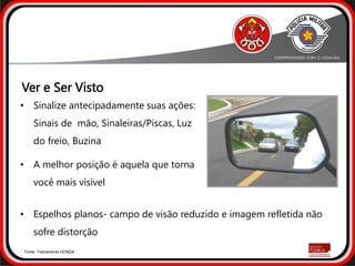 • Sinalize antecipadamente suas ações:
Sinais de mão, Sinaleiras/Piscas, Luz
do freio, Buzina
• A melhor posição é aquela que torna
você mais visível
• Espelhos planos- campo de visão reduzido e imagem refletida não
sofre distorção
Fonte: Treinamento HONDA
Ver e Ser Visto
 