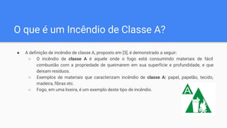 O que é um Incêndio de Classe A?
● A definição de incêndio de classe A, proposto em [3], é demonstrado a seguir:
○ O incêndio de classe A é aquele onde o fogo está consumindo materiais de fácil
combustão com a propriedade de queimarem em sua superfície e profundidade, e que
deixam resíduos.
○ Exemplos de materiais que caracterizam incêndio de classe A: papel, papelão, tecido,
madeira, fibras etc.
○ Fogo, em uma lixeira, é um exemplo deste tipo de incêndio.
 