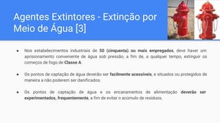Agentes Extintores - Extinção por
Meio de Água [3]
● Nos estabelecimentos industriais de 50 (cinquenta) ou mais empregados, deve haver um
aprisionamento conveniente de água sob pressão, a fim de, a qualquer tempo, extinguir os
começos de fogo de Classe A.
● Os pontos de captação de água deverão ser facilmente acessíveis, e situados ou protegidos de
maneira a não poderem ser danificados.
● Os pontos de captação de água e os encanamentos de alimentação deverão ser
experimentados, frequentemente, a fim de evitar o acúmulo de resíduos.
 