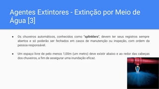 Agentes Extintores - Extinção por Meio de
Água [3]
● Os chuveiros automáticos, conhecidos como "splinklers", devem ter seus registros sempre
abertos e só poderão ser fechados em casos de manutenção ou inspeção, com ordem da
pessoa responsável.
● Um espaço livre de pelo menos 1,00m (um metro) deve existir abaixo e ao redor das cabeças
dos chuveiros, a fim de assegurar uma inundação eficaz.
 