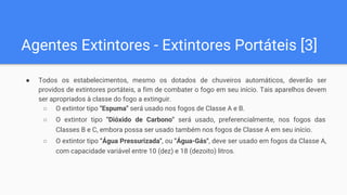Agentes Extintores - Extintores Portáteis [3]
● Todos os estabelecimentos, mesmo os dotados de chuveiros automáticos, deverão ser
providos de extintores portáteis, a fim de combater o fogo em seu início. Tais aparelhos devem
ser apropriados à classe do fogo a extinguir.
○ O extintor tipo "Espuma" será usado nos fogos de Classe A e B.
○ O extintor tipo "Dióxido de Carbono" será usado, preferencialmente, nos fogos das
Classes B e C, embora possa ser usado também nos fogos de Classe A em seu início.
○ O extintor tipo "Água Pressurizada", ou "Água-Gás", deve ser usado em fogos da Classe A,
com capacidade variável entre 10 (dez) e 18 (dezoito) litros.
 