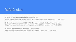 Referências
[1] O que é Fogo? Fogo ou incêndio. Disponível em:
<http://www.bombeirosemergencia.com.br/fogodefinicao.html>. Acesso em: 11 abr. 2016
[2] Norma Regulamentadora N°23 - NR23: Proteção contra incêndios. Disponível em:
<http://www.guiatrabalhista.com.br/legislacao/nr/nr23.htm>. Acesso em: 11 abr. 2016
[3] NR 23 - Proteção contra incêndios. Disponível em:
<http://www.guiatrabalhista.com.br/guia/nr23.htm>. Acesso em: 11 abr. 2016
 