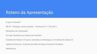 Roteiro da Apresentação
O que é Incêndio?
NR 23 - Proteção contra incêndio - Portaria SIT n.º 221/2011;
Elementos da Combustão;
Por que classificar as classes de incêndio?
Incêndio de Classe A: O que é, exemplos e simbologia; um Incêndio de Classe A?
Agentes Extintores - Extinção por Meio de Água; Extintores Portáteis;
Referências
 