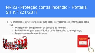 NR 23 - Proteção contra incêndio - Portaria
SIT n.º 221/2011
● O empregador deve providenciar para todos os trabalhadores informações sobre
[2]:
○ Utilização dos equipamentos de combate ao incêndio;
○ Procedimentos para evacuação dos locais de trabalho com segurança;
○ Dispositivos de alarme existentes.
 
