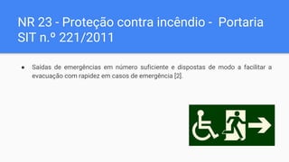 NR 23 - Proteção contra incêndio - Portaria
SIT n.º 221/2011
● Saídas de emergências em número suficiente e dispostas de modo a facilitar a
evacuação com rapidez em casos de emergência [2].
 
