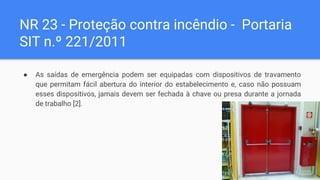 NR 23 - Proteção contra incêndio - Portaria
SIT n.º 221/2011
● As saídas de emergência podem ser equipadas com dispositivos de travamento
que permitam fácil abertura do interior do estabelecimento e, caso não possuam
esses dispositivos, jamais devem ser fechada à chave ou presa durante a jornada
de trabalho [2].
 