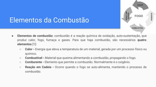 Elementos da Combustão
● Elementos de combustão: combustão é a reação química de oxidação, auto-sustentação, que
produz calor, fogo, fumaça e gases. Para que haja combustão, são necessários quatro
elementos [1]:
○ Calor - Energia que eleva a temperatura de um material, gerada por um processo físico ou
químico.
○ Combustível - Material que queima alimentando a combustão, propagando o fogo.
○ Comburente - Elemento que permite a combustão. Normalmente é o oxigênio.
○ Reação em Cadeia - Ocorre quando o fogo se auto-alimenta, mantendo o processo de
combustão.
 