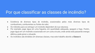 Por que classificar as classes de incêndio?
● Existência de diversos tipos de incêndio, ocasionados pelos mais diversos tipos de
combustíveis, comburentes ou fontes de calor;
● Os métodos para se extinguir um incêndio dependem de sua natureza;
● Por exemplo, jogar água em uma fogueira, em quantidade adequada, apagará o fogo. Porém,
jogar água em um incêndio ocasionado em um curto-circuito, onde ainda está passando energia
elétrica, pode piorar a situação.
● Os incêndios são divididos em diversas classes, mas este trabalho abordo a Classe A.
 