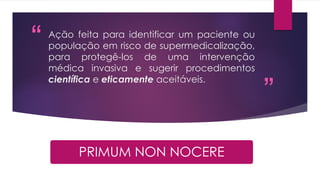 “
”
Ação feita para identificar um paciente ou
população em risco de supermedicalização,
para protegê-los de uma intervenção
médica invasiva e sugerir procedimentos
científica e eticamente aceitáveis.
PRIMUM NON NOCERE
 