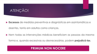 ATENÇÃO!
 Excessos de medidas preventivas e diagnósticas em assintomáticos e
doentes, tanto em adultos como crianças.
 Nem todas as intervenções médicas beneficiam as pessoas da mesma
forma e, quando excessivas ou desnecessárias, podem prejudicá-las.
PRIMUM NON NOCERE
 