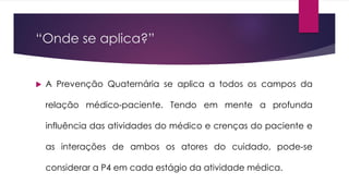 “Onde se aplica?”
 A Prevenção Quaternária se aplica a todos os campos da
relação médico-paciente. Tendo em mente a profunda
influência das atividades do médico e crenças do paciente e
as interações de ambos os atores do cuidado, pode-se
considerar a P4 em cada estágio da atividade médica.
 