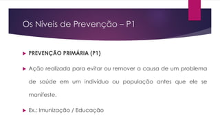 Os Níveis de Prevenção – P1
 PREVENÇÃO PRIMÁRIA (P1)
 Ação realizada para evitar ou remover a causa de um problema
de saúde em um indivíduo ou população antes que ele se
manifeste.
 Ex.: Imunização / Educação
 