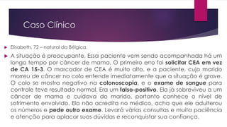 Caso Clínico
 Elisabeth, 72 – natural da Bélgica
 A situação é preocupante. Essa paciente vem sendo acompanhada há um
longo tempo por câncer de mama. O primeiro erro foi solicitar CEA em vez
de CA 15-3. O marcador de CEA é muito alto, e a paciente, cujo marido
morreu de câncer no colo entende imediatamente que a situação é grave.
O colo se mostra negativo na colonoscopia, e o exame de sangue para
controle teve resultado normal. Era um falso-positivo. Ela já sobreviveu a um
câncer de mama e cuidava do marido, portanto conhece o nível de
sofrimento envolvido. Ela não acredita no médico, acha que ele adulterou
os números e pede outro exame. Levará várias consultas e muita paciência
e atenção para aplacar suas dúvidas e reconquistar sua confiança.
 