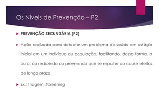 Os Níveis de Prevenção – P2
 PREVENÇÃO SECUNDÁRIA (P2)
 Ação realizada para detectar um problema de saúde em estágio
inicial em um indivíduo ou população, facilitando, dessa forma, a
cura, ou reduzindo ou prevenindo que se espalhe ou cause efeitos
de longo prazo.
 Ex.: Triagem, Screening
 