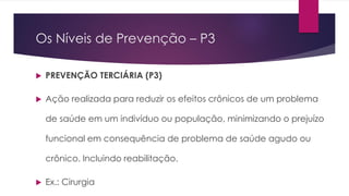 Os Níveis de Prevenção – P3
 PREVENÇÃO TERCIÁRIA (P3)
 Ação realizada para reduzir os efeitos crônicos de um problema
de saúde em um indivíduo ou população, minimizando o prejuízo
funcional em consequência de problema de saúde agudo ou
crônico. Incluindo reabilitação.
 Ex.: Cirurgia
 