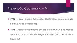 Prevenção Quaternária – P4
 1988 – Bury propõe Prevenção Quaternária como cuidado
paliativo (visão cronológica).
 1995 – Aparece oficialmente em pôster da WONCA pelo Médico
de Família e Comunidade belga Jamoulle (visão relacional –
tabela 2x2).
 