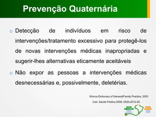 o Detecção de indivíduos em risco de
intervenções/tratamento excessivo para protegê-los
de novas intervenções médicas inapropriadas e
sugerir-lhes alternativas eticamente aceitáveis
o Não expor as pessoas a intervenções médicas
desnecessárias e, possivelmente, deletérias.
Wonca Dictionary of General/Family Practice, 2003
Cad. Saúde Pública 2009; 25(9):2012-20.
Prevenção Quaternária
 