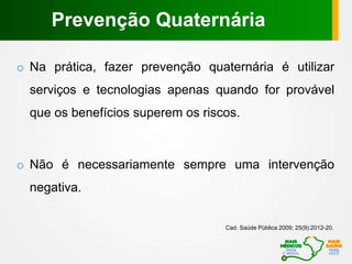 o Na prática, fazer prevenção quaternária é utilizar
serviços e tecnologias apenas quando for provável
que os benefícios superem os riscos.
o Não é necessariamente sempre uma intervenção
negativa.
Cad. Saúde Pública 2009; 25(9):2012-20.
Prevenção Quaternária
 
