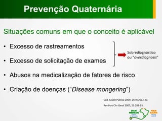 Situações comuns em que o conceito é aplicável
• Excesso de rastreamentos
• Excesso de solicitação de exames
• Abusos na medicalização de fatores de risco
• Criação de doenças (“Disease mongering”)
Rev Port Clin Geral 2007; 23:289-93
Cad. Saúde Pública 2009; 25(9):2012-20.
Sobrediagnóstico
ou “overdiagnosis”
Prevenção Quaternária
 