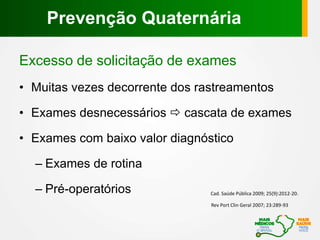 Excesso de solicitação de exames
• Muitas vezes decorrente dos rastreamentos
• Exames desnecessários  cascata de exames
• Exames com baixo valor diagnóstico
– Exames de rotina
– Pré-operatórios
Rev Port Clin Geral 2007; 23:289-93
Cad. Saúde Pública 2009; 25(9):2012-20.
Prevenção Quaternária
 