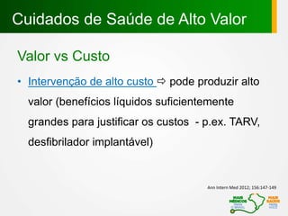 Cuidados de Saúde de Alto Valor
Valor vs Custo
• Intervenção de alto custo  pode produzir alto
valor (benefícios líquidos suficientemente
grandes para justificar os custos - p.ex. TARV,
desfibrilador implantável)
Ann Intern Med 2012; 156:147-149
 