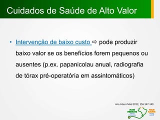 • Intervenção de baixo custo  pode produzir
baixo valor se os benefícios forem pequenos ou
ausentes (p.ex. papanicolau anual, radiografia
de tórax pré-operatória em assintomáticos)
Cuidados de Saúde de Alto Valor
Ann Intern Med 2012; 156:147-149
 
