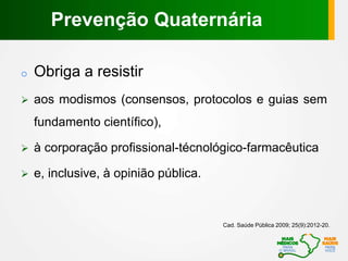 o Obriga a resistir
 aos modismos (consensos, protocolos e guias sem
fundamento científico),
 à corporação profissional-técnológico-farmacêutica
 e, inclusive, à opinião pública.
Cad. Saúde Pública 2009; 25(9):2012-20.
Prevenção Quaternária
 