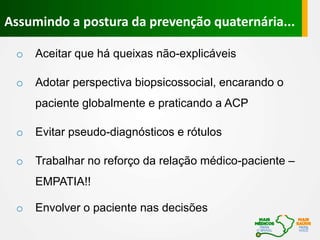 Assumindo a postura da prevenção quaternária...
o Aceitar que há queixas não-explicáveis
o Adotar perspectiva biopsicossocial, encarando o
paciente globalmente e praticando a ACP
o Evitar pseudo-diagnósticos e rótulos
o Trabalhar no reforço da relação médico-paciente –
EMPATIA!!
o Envolver o paciente nas decisões
 
