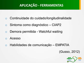 APLICAÇÃO - FERRAMENTAS
o Continuidade do cuidado/longitudinalidade
o Sintoma como diagnóstico – CIAP2
o Demora permitida - Watchful waiting
o Acesso
o Habilidades de comunicação – EMPATIA
(Gusso, 2012)
 